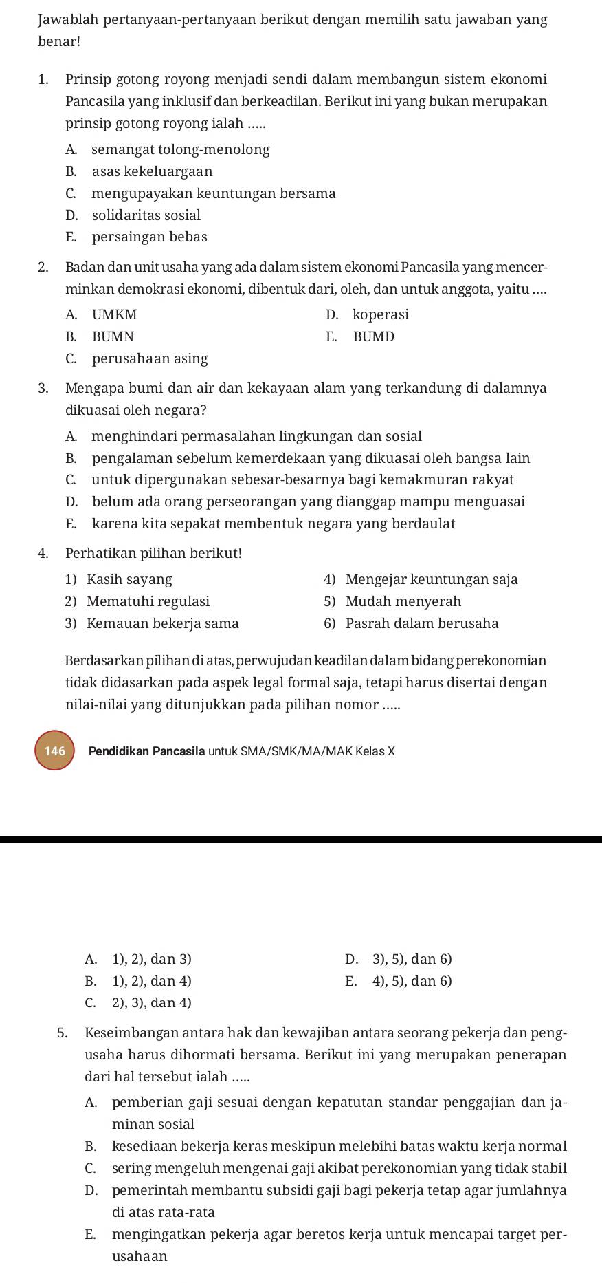 Jawablah pertanyaan-pertanyaan berikut dengan memilih satu jawaban yang
benar!
1. Prinsip gotong royong menjadi sendi dalam membangun sistem ekonomi
Pancasila yang inklusif dan berkeadilan. Berikut ini yang bukan merupakan
prinsip gotong royong ialah .....
A. semangat tolong-menolong
B. asas kekeluargaan
C. mengupayakan keuntungan bersama
D. solidaritas sosial
E. persaingan bebas
2. Badan dan unit usaha yang ada dalam sistem ekonomi Pancasila yang mencer-
minkan demokrasi ekonomi, dibentuk dari, oleh, dan untuk anggota, yaitu ....
A. UMKM D. koperasi
B. BUMN E. BUMD
C. perusahaan asing
3. Mengapa bumi dan air dan kekayaan alam yang terkandung di dalamnya
dikuasai oleh negara?
A. menghindari permasalahan lingkungan dan sosial
B. pengalaman sebelum kemerdekaan yang dikuasai oleh bangsa lain
C. untuk dipergunakan sebesar-besarnya bagi kemakmuran rakyat
D. belum ada orang perseorangan yang dianggap mampu menguasai
E. karena kita sepakat membentuk negara yang berdaulat
4. Perhatikan pilihan berikut!
1) Kasih sayang 4) Mengejar keuntungan saja
2) Mematuhi regulasi 5) Mudah menyerah
3) Kemauan bekerja sama 6) Pasrah dalam berusaha
Berdasarkan pilihan di atas, perwujudan keadilan dalam bidang perekonomian
tidak didasarkan pada aspek legal formal saja, tetapi harus disertai dengan
nilai-nilai yang ditunjukkan pada pilihan nomor .....
146  Pendidikan Pancasila untuk SMA/SMK/MA/MAK Kelas X
A. 1), 2), dan 3) D. 3), 5), dan 6)
B. 1), 2), dan 4) E. 4), 5), dan 6)
C. 2), 3), dan 4)
5. Keseimbangan antara hak dan kewajiban antara seorang pekerja dan peng-
usaha harus dihormati bersama. Berikut ini yang merupakan penerapan
dari hal tersebut ialah .....
A. pemberian gaji sesuai dengan kepatutan standar penggajian dan ja-
minan sosial
B. kesediaan bekerja keras meskipun melebihi batas waktu kerja normal
C. sering mengeluh mengenai gaji akibat perekonomian yang tidak stabil
D. pemerintah membantu subsidi gaji bagi pekerja tetap agar jumlahnya
di atas rata-rata
E. mengingatkan pekerja agar beretos kerja untuk mencapai target per-
usahaan