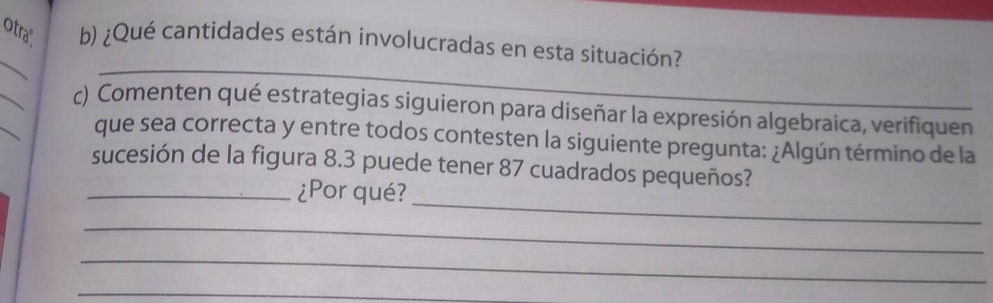 otra". b) ¿Qué cantidades están involucradas en esta situación? 
_ 
_ 
_ 
_ 
c) Comenten qué estrategias siguieron para diseñar la expresión algebraica, verifiquen 
que sea correcta y entre todos contesten la siguiente pregunta: ¿Algún término de la 
sucesión de la figura 8.3 puede tener 87 cuadrados pequeños? 
_ 
_¿Por qué? 
_ 
_ 
_