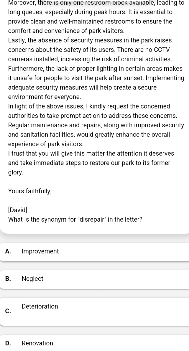 Moreover, there is only one restroom block avaliable, leading to
long queues, especially during peak hours. It is essential to
provide clean and well-maintained restrooms to ensure the
comfort and convenience of park visitors.
Lastly, the absence of security measures in the park raises
concerns about the safety of its users. There are no CCTV
cameras installed, increasing the risk of criminal activities.
Furthermore, the lack of proper lighting in certain areas makes
it unsafe for people to visit the park after sunset. Implementing
adequate security measures will help create a secure
environment for everyone.
In light of the above issues, I kindly request the concerned
authorities to take prompt action to address these concerns.
Regular maintenance and repairs, along with improved security
and sanitation facilities, would greatly enhance the overall
experience of park visitors.
I trust that you will give this matter the attention it deserves
and take immediate steps to restore our park to its former 
glory.
Yours faithfully,
[David]
What is the synonym for "disrepair" in the letter?
A. Improvement
B. Neglect
Deterioration
C.
D. Renovation