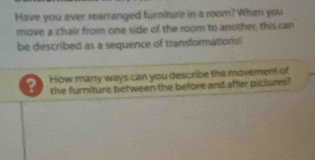 Have you ever rearranged furniture in a room? When you 
move a chair from one side of the room to another, this can 
be described as a sequence of transformations! 
? How many ways can you describe the movement of 
the furniture between the before and after pictures?