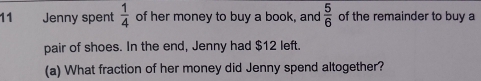 Jenny spent  1/4  of her money to buy a book, and  5/6  of the remainder to buy a 
pair of shoes. In the end, Jenny had $12 left. 
(a) What fraction of her money did Jenny spend altogether?