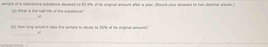 sample of a radioactive substance decayed to 93.5% of its original amount after a year. (Round your answers to two decimal places.) 
(a) What is the half-life of the substance? 
_yr 
(b) How long would it take the sample to decay to 25% of its original amount? 
_ 
yr