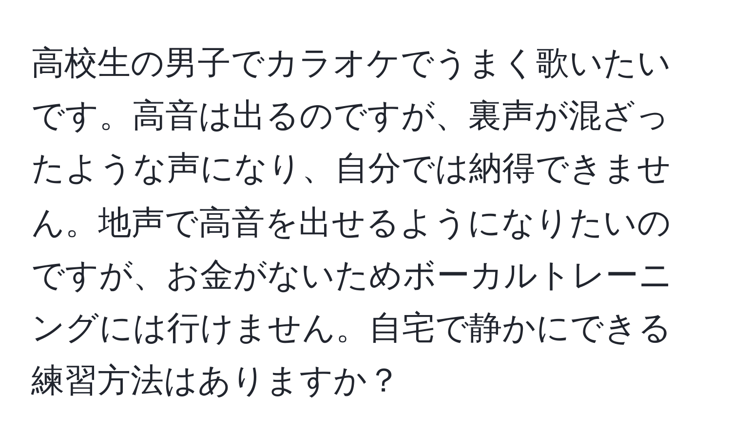 高校生の男子でカラオケでうまく歌いたいです。高音は出るのですが、裏声が混ざったような声になり、自分では納得できません。地声で高音を出せるようになりたいのですが、お金がないためボーカルトレーニングには行けません。自宅で静かにできる練習方法はありますか？