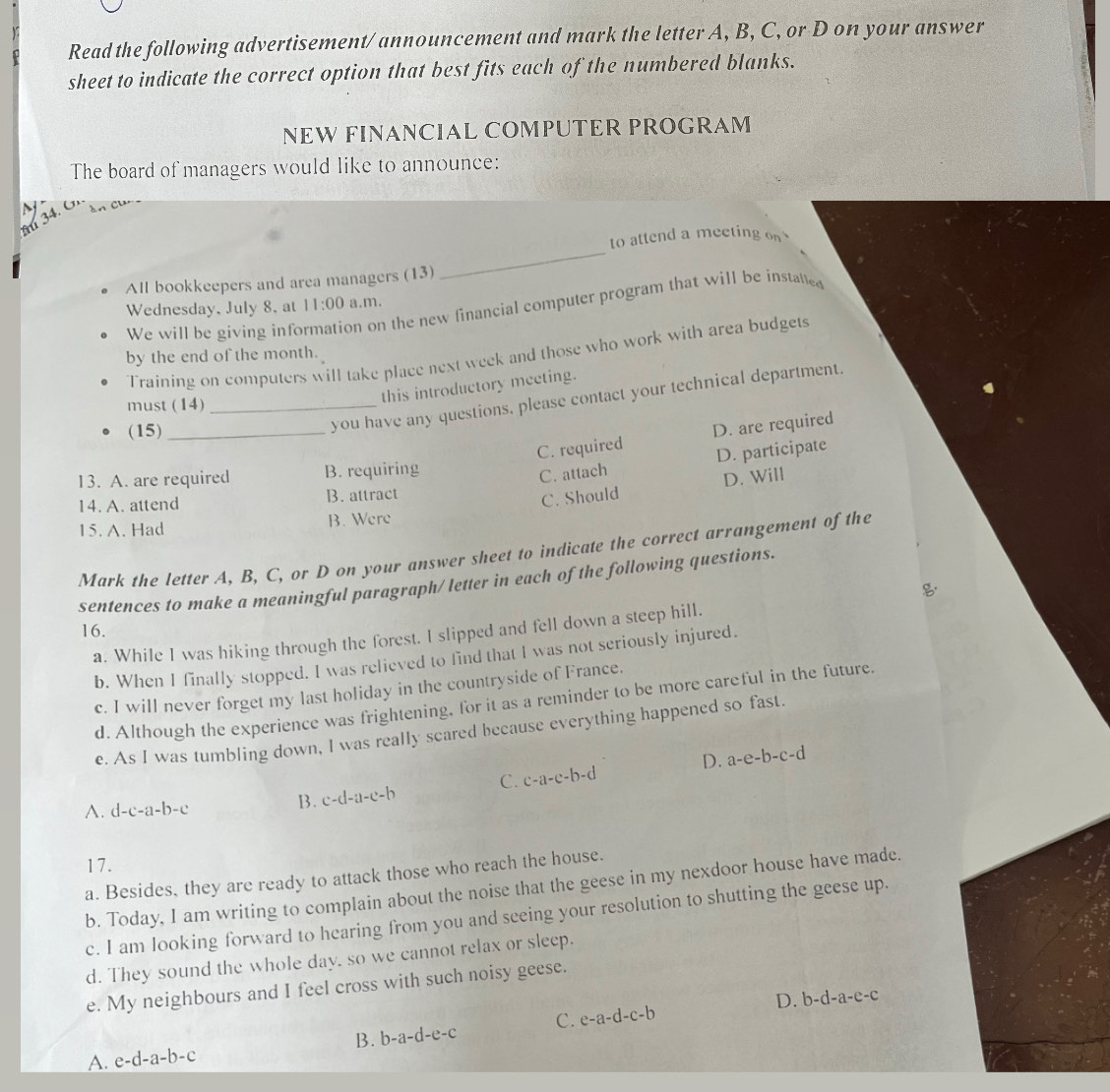 Read the following advertisement/announcement and mark the letter A, B, C, or D on your answer
sheet to indicate the correct option that best fits each of the numbered blanks.
NEW FINANCIAL COMPUTER PROGRAM
The board of managers would like to announce:
34.
_
to attend a meeting on 
All bookkeepers and area managers (13)
Wednesday, July 8, at 11:00 a.m.
We will be giving inf on on the new financial computer program that will be instatted
Training on computers will take place next week and those who work with area budgets
by the end of the month.
this introductory meeting.
you have any questions. please contact your technical department.
must (14)_
(15)_
C. required D. are required
13. A. are required B. requiring
C. attach D. participate
14. A. attend B. attract
C. Should D. Will
15. A. Had B. Were
Mark the letter A, B, C, or D on your answer sheet to indicate the correct arrangement of the
sentences to make a meaningful paragraph/ letter in each of the following questions.

16.
a. While I was hiking through the forest. I slipped and fell down a steep hill.
b. When I finally stopped. I was relieved to find that I was not seriously injured.
c. I will never forget my last holiday in the countryside of France.
d. Although the experience was frightening, for it as a reminder to be more careful in the future.
e. As I was tumbling down, I was really scared because everything happened so fast.
A. d-c-a-b-c
B. c-d-il-e-b C. c-a-c-b-d D. a-e-b-c-d
17.
a. Besides, they are ready to attack those who reach the house.
b. Today, I am writing to complain about the noise that the geese in my nexdoor house have made.
c. I am looking forward to hearing from you and seeing your resolution to shutting the geese up.
d. They sound the whole day, so we cannot relax or sleep.
e. My neighbours and I feel cross with such noisy geese.
B. b-a-d-e-c C. e-a-d-c-b D. b-d-a-e-c
A. e-d-a-b-c