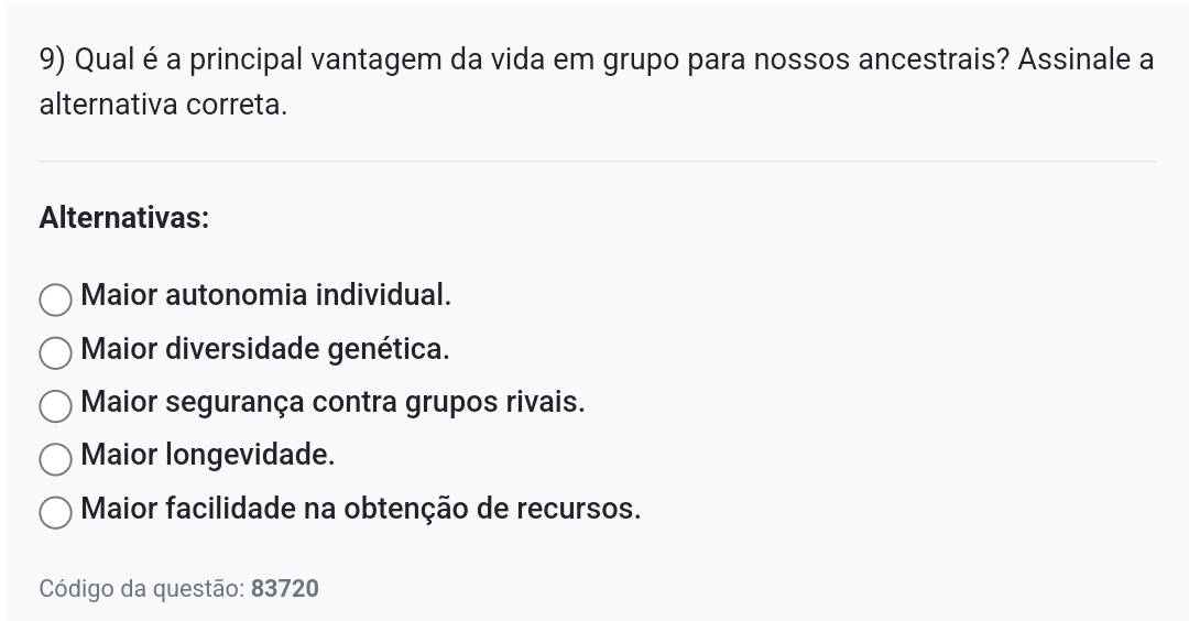 Qual é a principal vantagem da vida em grupo para nossos ancestrais? Assinale a
alternativa correta.
Alternativas:
Maior autonomia individual.
Maior diversidade genética.
Maior segurança contra grupos rivais.
Maior longevidade.
Maior facilidade na obtenção de recursos.
Código da questão: 83720