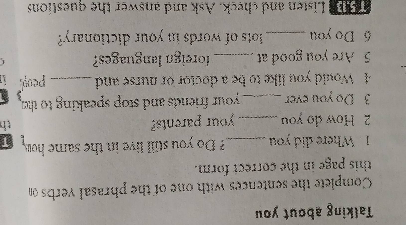 Talking about you 
Complete the sentences with one of the phrasal verbs on 
this page in the correct form. 
1. Where did you _? Do you still live in the same how, 
x T 
2 How do you _your parents? 
th 
3 Do you ever _ your friends and stop speaking to the 
4 Would you like to be a doctor or nurse and _peopl 
5 Are you good at _foreign languages?  
6 Do you _lots of words in your dictionary? 
Listen and check. Ask and answer the questions