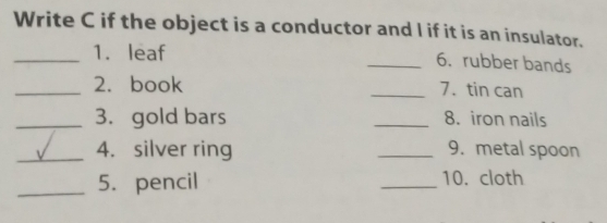 Write C if the object is a conductor and I if it is an insulator. 
_1. leaf 
_6. rubber bands 
_2. book _7. tin can 
_3. gold bars _8. iron nails 
_4. silver ring _9. metal spoon 
_5. pencil _10. cloth