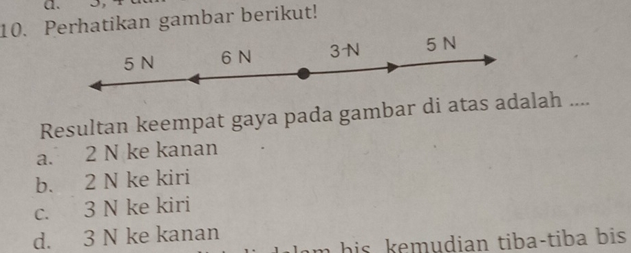 Perhatikan gambar berikut!
5 N 6 N 3N 5 N
Resultan keempat gaya pada gambar di atas adalah ....
a. 2 N ke kanan
b. 2 N ke kiri
c. 3 N ke kiri
d. 3 N ke kanan
lam his kemudian tiba-tiba bis