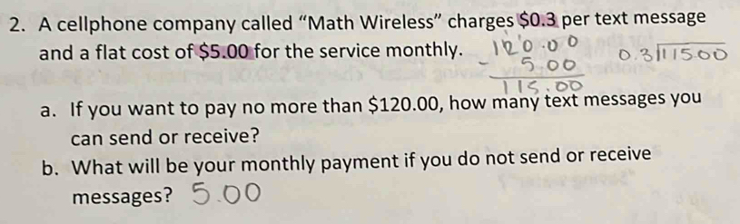 A cellphone company called “Math Wireless” charges $0.3 per text message 
and a flat cost of $5.00 for the service monthly. 
a. If you want to pay no more than $120.00, how many text messages you 
can send or receive? 
b. What will be your monthly payment if you do not send or receive 
messages?