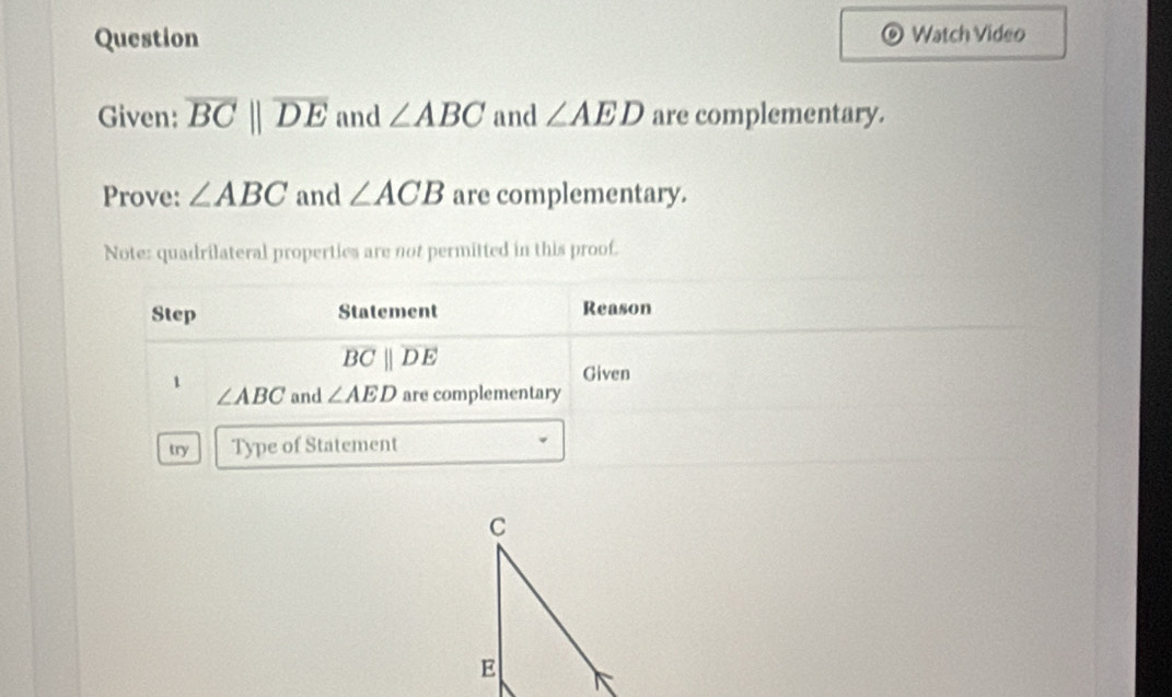 Question Watch Video 
Given: overline BCparallel overline DE and ∠ ABC and ∠ AED are complementary. 
Prove: ∠ ABC and ∠ ACB are complementary. 
Note: quadrilateral properties are not permitted in this proof. 
Step Statement Reason
overline BCparallel overline DE
Given 
1 and ∠ AED are complementary
∠ ABC
try Type of Statement