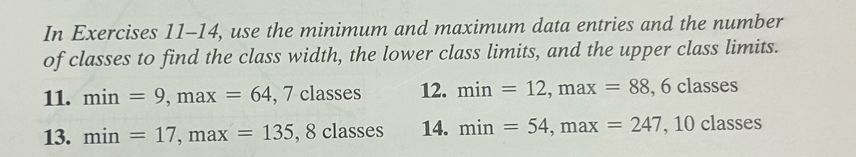 In Exercises 11-14, use the minimum and maximum data entries and the number 
of classes to find the class width, the lower class limits, and the upper class limits. 
11. min=9, max=64 , 7 classes 12. min=12, max=88 , 6 classes 
13. min=17, max=135, ,8classes 14. min=54, max=247 , 10 classes