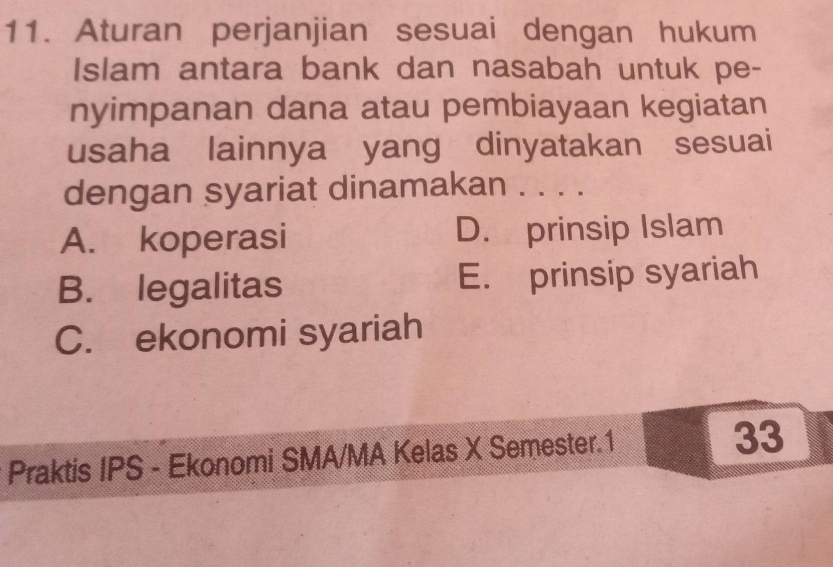 Aturan perjanjian sesuai dengan hukum
Islam antara bank dan nasabah untuk pe-
nyimpanan dana atau pembiayaan kegiatan
usaha lainnya yang dinyatakan sesuai
dengan syariat dinamakan . . . .
A. koperasi D. prinsip Islam
B. legalitas E. prinsip syariah
C. ekonomi syariah
Praktis IPS - Ekonomi SMA/MA Kelas X Semester.1
33