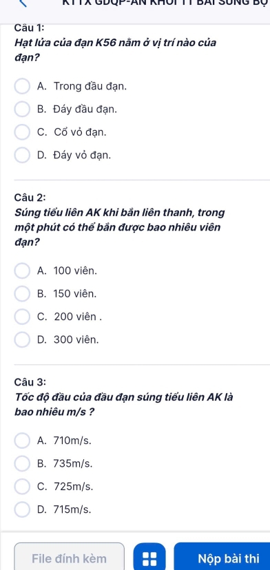 KTTX GDQP-AN KHOT TT BAT SUNG Bộ
Câu 1:
Hạt lửa của đạn K56 nằm ở vị trí nào của
đạn?
A. Trong đầu đạn.
B. Đáy đầu đạn.
C. Cổ vỏ đạn.
D. Đáy vỏ đạn.
Câu 2:
Súng tiểu liên AK khi bằn liên thanh, trong
một phút có thể bắn được bao nhiêu viên
đạn?
A. 100 viên.
B. 150 viên.
C. 200 viên .
D. 300 viên.
Câu 3:
Tốc độ đầu của đầu đạn súng tiểu liên AK là
bao nhiêu m/s ?
A. 710m/s.
B. 735m/s.
C. 725m/s.
D. 715m/s.
File đính kèm Nộp bài thi