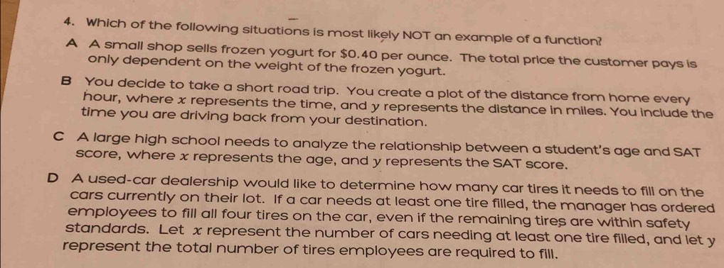 Which of the following situations is most likely NOT an example of a function?
A A small shop sells frozen yogurt for $0.40 per ounce. The total price the customer pays is
only dependent on the weight of the frozen yogurt.
B You decide to take a short road trip. You create a plot of the distance from home every
hour, where x represents the time, and y represents the distance in miles. You include the
time you are driving back from your destination.
C A large high school needs to analyze the relationship between a student’s age and SAT
score, where x represents the age, and y represents the SAT score.
D A used-car dealership would like to determine how many car tires it needs to fill on the
cars currently on their lot. If a car needs at least one tire filled, the manager has ordered
employees to fill all four tires on the car, even if the remaining tires are within safety
standards. Let x represent the number of cars needing at least one tire filled, and let y
represent the total number of tires employees are required to fill.