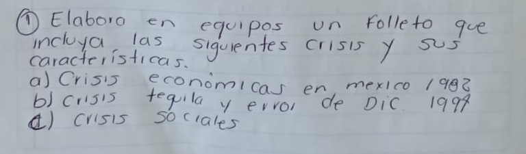 ①Elaboro en equipos on folleto que 
incluya las siquientes crisis y sus 
caracteristicas. 
a) Crisis economicas en, mexIco 1982 
b) crisis tequila y ervor de Dic 1998 
() crisis sociales