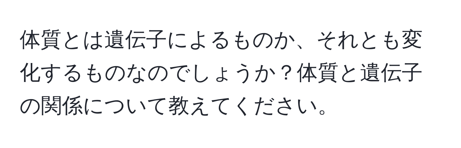 体質とは遺伝子によるものか、それとも変化するものなのでしょうか？体質と遺伝子の関係について教えてください。