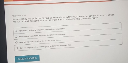 Questian B of 10
An oncology nurse is preparing to administer cytotoxic chemotherapy medications. Which
measure best protects the nurse from harm related to the chemotherapy?
Adminiater medication intramuscularly whenover possible.
Perform therough hand hygiene using an alpshol handrub.
Wear gloves when handing the clent's soiled anens.
Care for only one client receiving themotherapy in any given stub.
SUBMIT ANSWER