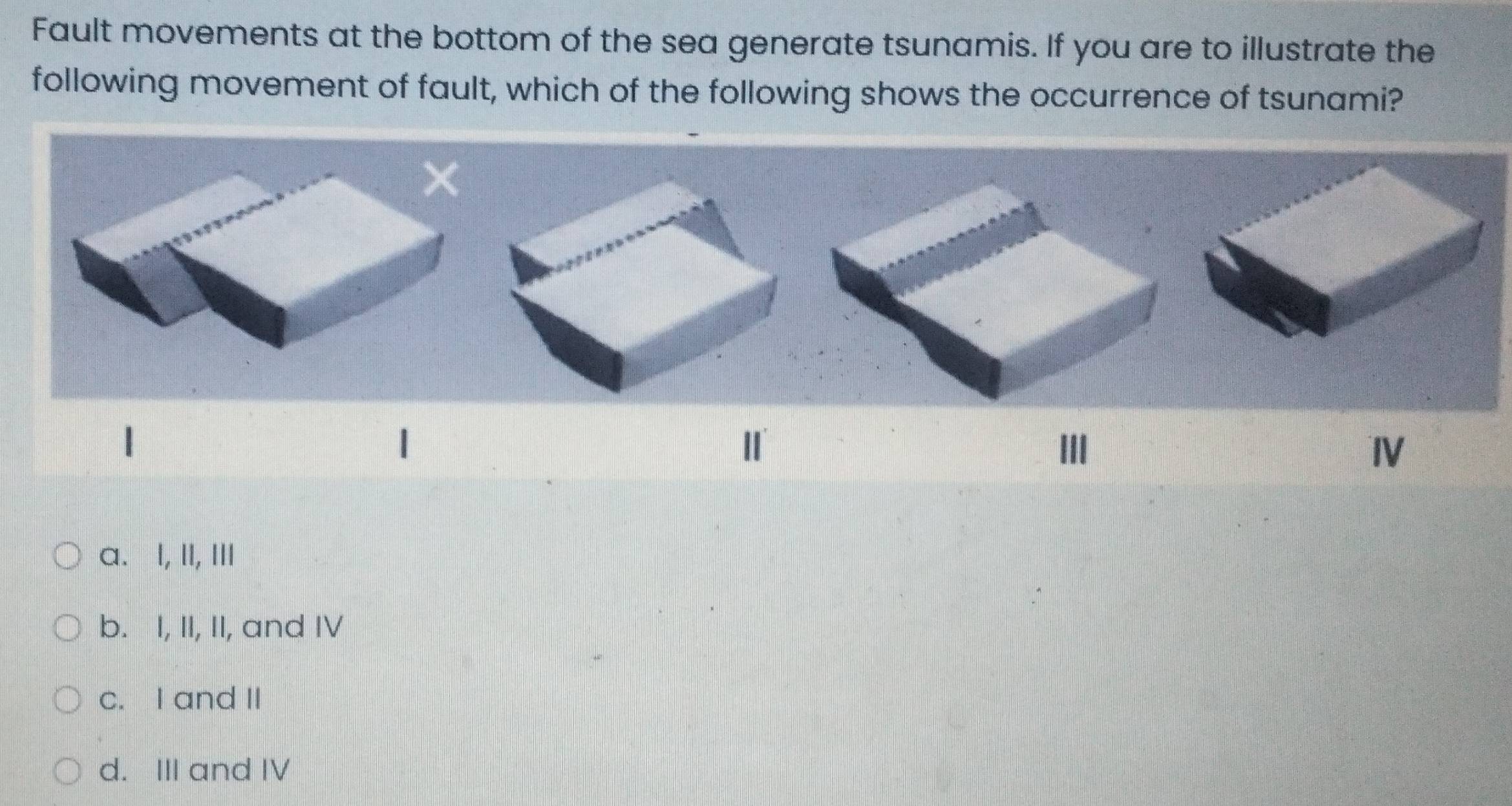 Fault movements at the bottom of the sea generate tsunamis. If you are to illustrate the
following movement of fault, which of the following shows the occurrence of tsunami?
1
Ⅱ
Ⅲ
Ⅳ
a. I, II, ⅢI
b. I, II, II, and IV
c. I and II
d. III and IV