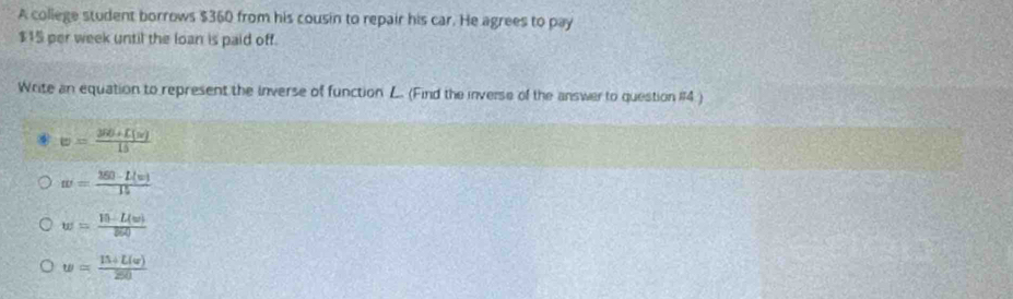 A college student borrows $360 from his cousin to repair his car. He agrees to pay
$15 per week until the loan is paid off.
Write an equation to represent the inverse of function L. (Find the inverse of the answer to question #14 )
⑥ w= (388+L(w))/15 
w= (150-L(w))/15 
w= (10-L(w))/860 
w= (11+L(v))/20 