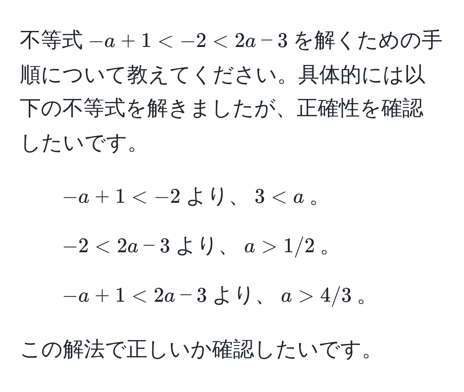 不等式$-a + 1 < -2 < 2a - 3$を解くための手順について教えてください。具体的には以下の不等式を解きましたが、正確性を確認したいです。
1. $-a + 1 < -2$より、$3 < a$。
2. $-2 < 2a - 3$より、$a > 1/2$。
3. $-a + 1 < 2a - 3$より、$a > 4/3$。

この解法で正しいか確認したいです。