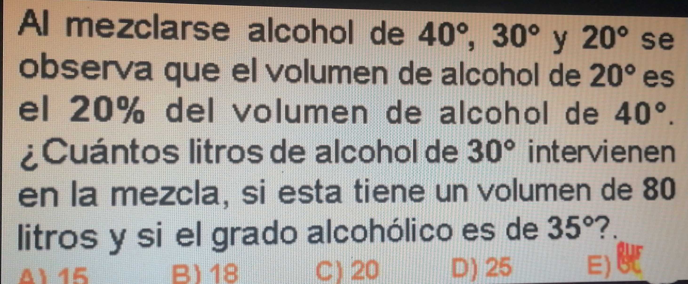 Al mezclarse alcohol de 40°, 30° y 20° se
observa que el volumen de alcohol de 20° es
el 20% del volumen de alcohol de 40°. 
¿Cuántos litros de alcohol de 30° intervienen
en la mezcla, si esta tiene un volumen de 80
litros y si el grado alcohólico es de 35° ?.
A 15 B) 18 C) 20
D) 25 E)