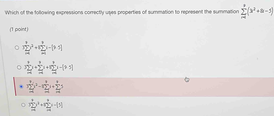 Which of the following expressions correctly uses properties of summation to represent the summation sumlimits _(i=1)^9(3i^2+8i-5)
(1 point)
3sumlimits _(i=1)^9i^2+8sumlimits _(i=1)^9i-[9· 5]
3sumlimits _(i=1)^9i+sumlimits _(i=1)^9i+8sumlimits _(i=1)^9i-[9· 5]
3sumlimits _(i=1)^9i^2-8sumlimits _(i=1)^9i+sumlimits _(i=1)^95
3sumlimits _(i=1)^9i^2+8sumlimits _(i=1)^9i-[5]