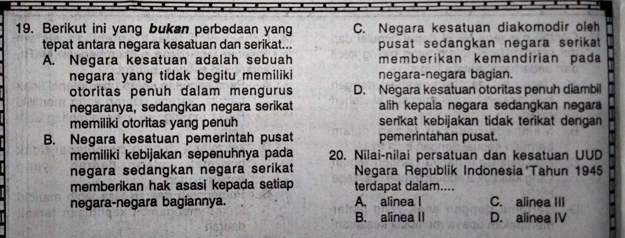 Berikut ini yang bukan perbedaan yang C. Negara kesatuan diakomodir oleh
tepat antara negara kesatuan dan serikat... pusat sedangkan negara serikat
A. Negara kesatuan adalah sebuah memberikan kemandirian pada
negara yang tidak begitu memiliki negara-negara bagian.
otoritas penuh dalam mengurus D. Negara kesatuan otoritas penuh diambil
negaranya, sedangkan negara serikat alih kepala negara sedangkan negara
memiliki otoritas yang penuh serikat kebijakan tidak terikat dengan
B. Negara kesatuan pemerintah pusat pemerintahan pusat.
memiliki kebijakan sepenuhnya pada 20. Nilai-nilai persatuan dan kesatuan UUD
negara sedangkan negara serikat Negara Republik Indonesia Tahun 1945
memberikan hak asasi kepada setiap terdapat dalam....
negara-negara bagiannya. A. alinea I C. alinea III
B. alinea II D. alinea IV