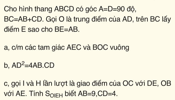 Cho hình thang ABCD có góc A=D=90 độ,
BC=AB+CD. Gọi O là trung điểm của AD, trên BC lấy 
điểm E sao cho BE=AB. 
a, c/m các tam giác AEC và BOC vuông 
b, AD^2=4AB.CD
c, gọi I và H lần lượt là giao điểm của OC với DE, OB 
với AE. Tính S_OIEH biết AB=9, CD=4.