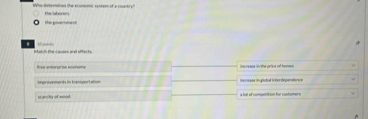 Who determines the economic system of a country?
the laborers
the government
9 10 points
Match the causes and effects
free enterprise economy increase in the price of homes
improvements in transportation increase in global interdependence
scarcity of wood a lot of competition for customers