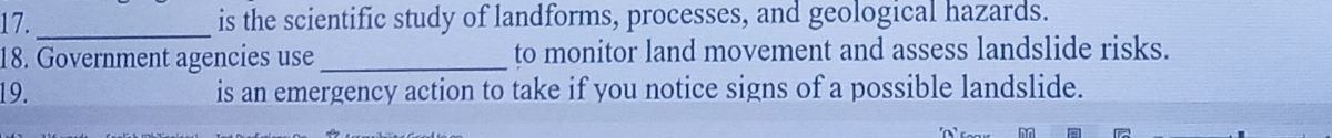 17._ is the scientific study of landforms, processes, and geological hazards. 
18. Government agencies use_ to monitor land movement and assess landslide risks. 
19. is an emergency action to take if you notice signs of a possible landslide.