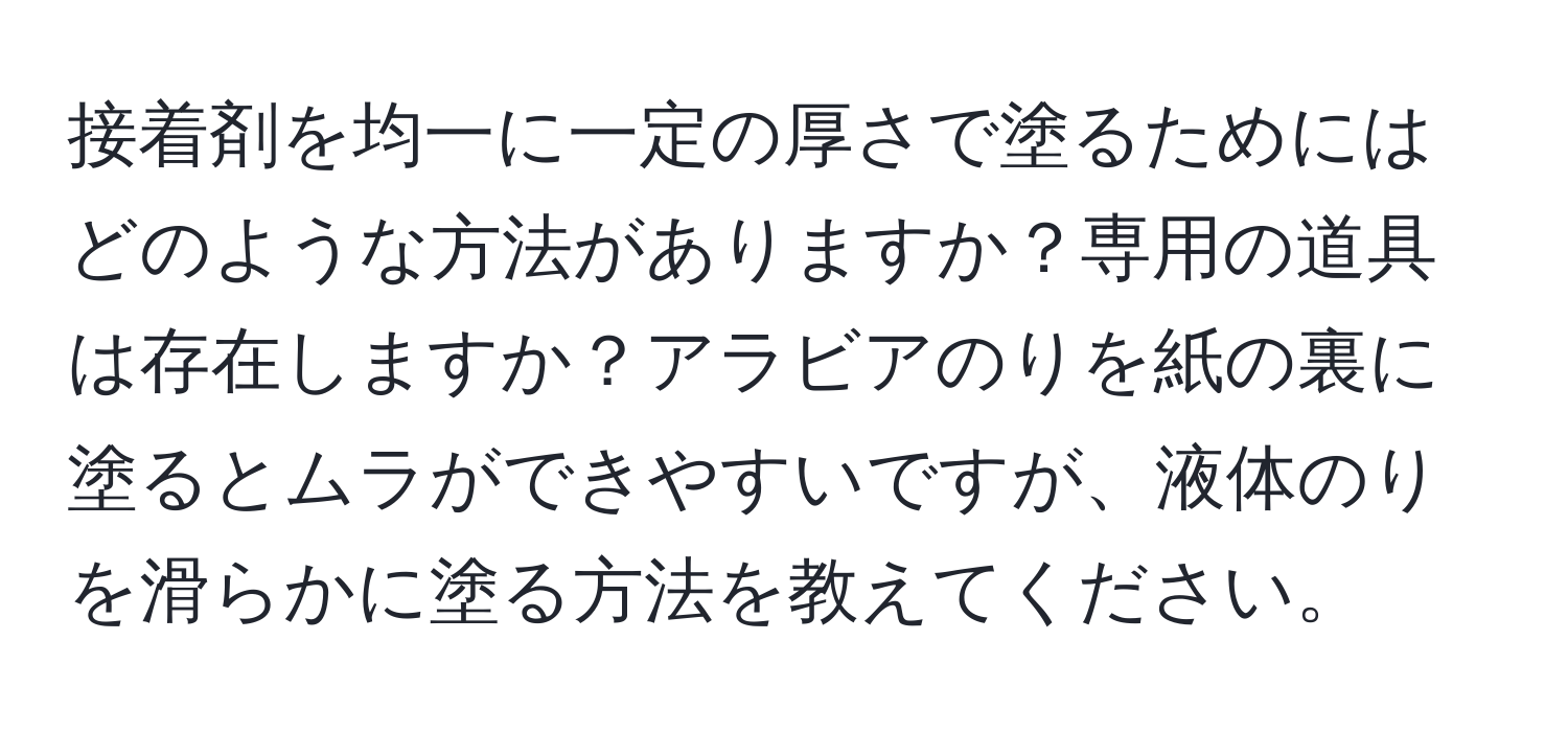 接着剤を均一に一定の厚さで塗るためにはどのような方法がありますか？専用の道具は存在しますか？アラビアのりを紙の裏に塗るとムラができやすいですが、液体のりを滑らかに塗る方法を教えてください。