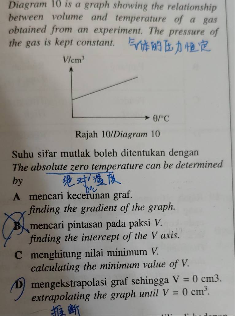 Diagram 10 is a graph showing the relationship
between volume and temperature of a gas
obtained from an experiment. The pressure of
the gas is kept constant.
Rajah 10/Diagram 10
Suhu sifar mutlak boleh ditentukan dengan
The absolute zero temperature can be determined
by
A mencari kecerunan graf.
finding the gradient of the graph.
By mencari pintasan pada paksi V.
finding the intercept of the V axis.
C menghitung nilai minimum V.
calculating the minimum value of V.
Dmengekstrapolasi graf sehingga V=0cm3.
extrapolating the graph until V=0cm^3.