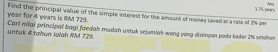 Ans 
1. 75 years
Find the principal value of the simple interest for the amount of money saved at a rate of 2% per
year for 4 years is RM 729. 
Cari nilai principal bagi faedah mudah untuk sejumlah wang yang disimpan pada kadar 2% setahun 
untuk 4 tahun ialah RM 729.