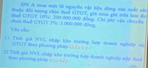 DN A mua một lô nguyên vật liệu dùng sản xuất sản 
thuộc đối tượng chịu thuê GTGT, giá mua ghí trên hóa đơ 
thuế GTGT 10% : 200.000.000 đồng. Chi phí vận chuyện 
chưa thuế GTGT 5% : 3.000.000 đồng, 
Yêu cầu: 
1) Tính giá NVL nhập kho trường hợp doanh nghiệp nộ 
GTGT theo phương pháp khẩu trừ. 
2) Tính giá NVL nhập kho trường hợp đoanh nghiệp nộp thuế 
theo phương pháp trực tiệp