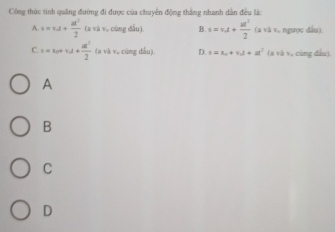 Công thức tinh quảng đường đi được của chuyên động thắng nhanh dân đều lá:
A s=v_dt+ at^2/2  (a+b và cùng đầu). B. s=v_dt+ ul^2/2  (a và v. ngược đầu).
C. u=u+v_d+ u^2/2  (a và v, cũng dầu). D. s=x_0+v_0t+at^2 (a và v 。 cũng dâu).
A
B
C
D