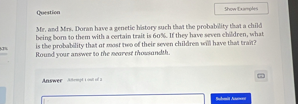 Question Show Examples 
Mr. and Mrs. Doran have a genetic history such that the probability that a child 
being born to them with a certain trait is 60%. If they have seven children, what
63% is the probability that at most two of their seven children will have that trait? 
Round your answer to the nearest thousandth. 
Answer Attempt 1 out of 2 
Submit Answer