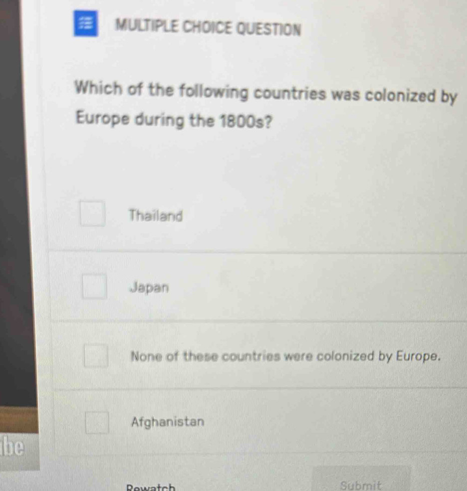 QUESTION
Which of the following countries was colonized by
Europe during the 1800s?
Thailand
Japan
None of these countries were colonized by Europe.
Afghanistan
be
Rewatch Submit