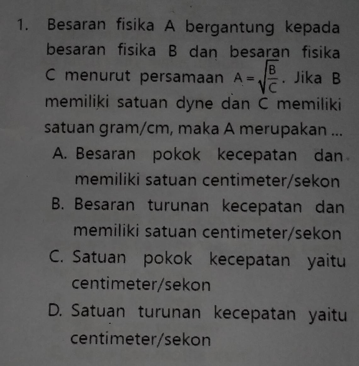 Besaran fisika A bergantung kepada
besaran fisika B dan besaran fisika
C menurut persamaan A=sqrt(frac B)C. Jika B
memiliki satuan dyne dan C memiliki
satuan gram/cm, maka A merupakan ...
A. Besaran pokok kecepatan dan
memiliki satuan centimeter/sekon
B. Besaran turunan kecepatan dan
memiliki satuan centimeter/sekon
C. Satuan pokok kecepatan yaitu
centimeter /sekon
D. Satuan turunan kecepatan yaitu
centimeter / sekon