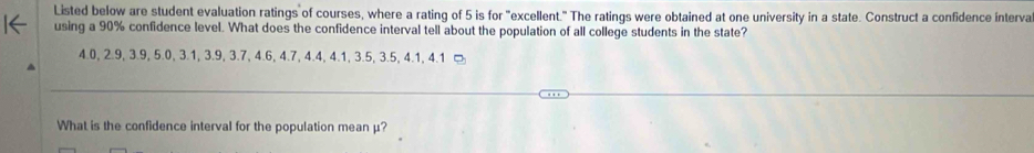 Listed below are student evaluation ratings of courses, where a rating of 5 is for "excellent." The ratings were obtained at one university in a state. Construct a confidence interva 
using a 90% confidence level. What does the confidence interval tell about the population of all college students in the state?
4.0, 2.9, 3.9, 5.0, 3.1, 3.9, 3.7, 4.6, 4.7, 4.4, 4.1, 3.5, 3.5, 4.1, 4.1 □ 
What is the confidence interval for the population mean μ?