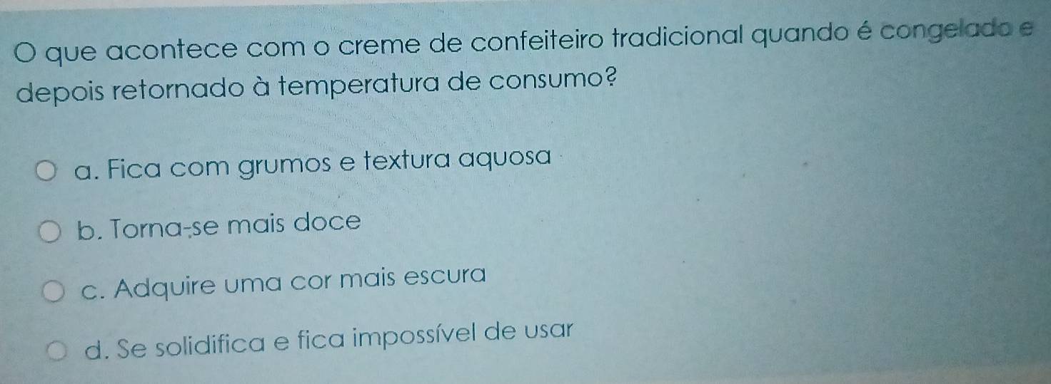 que acontece com o creme de confeiteiro tradicional quando é congelado e
depois retornado à temperatura de consumo?
a. Fica com grumos e textura aquosa
b. Torna-se mais doce
c. Adquire uma cor mais escura
d. Se solidifica e fica impossível de usar