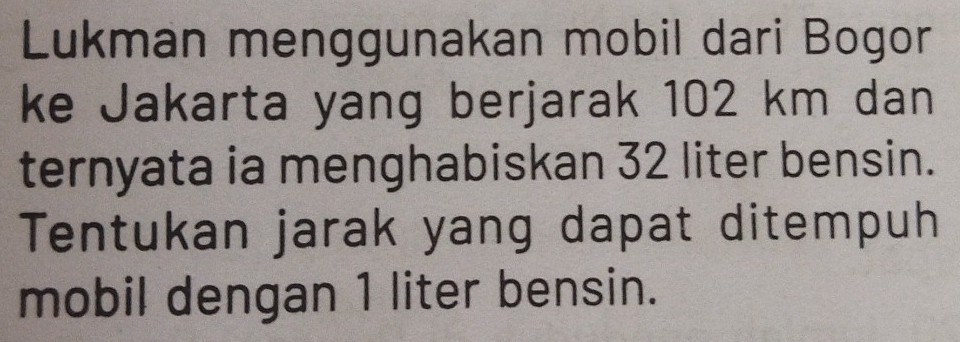 Lukman menggunakan mobil dari Bogor 
ke Jakarta yang berjarak 102 km dan 
ternyata ia menghabiskan 32 liter bensin. 
Tentukan jarak yang dapat ditempuh 
mobil dengan 1 liter bensin.