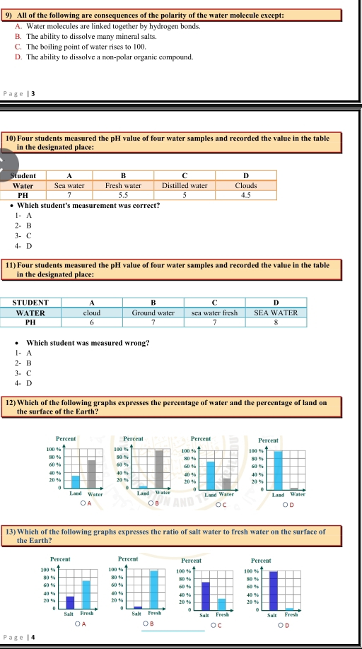 All of the following are consequences of the polarity of the water molecule except:
A. Water molecules are linked together by hydrogen bonds.
B. The ability to dissolve many mineral salts.
C. The boiling point of water rises to 100.
D. The ability to dissolve a non-polar organic compound.
Page | 3
10) Four students measured the pH value of four water samples and recorded the value in the table
in the designated place:
Which student's measurement was correct?
1- A
2- B
3- C
4- D
11) Four students measured the pH value of four water samples and recorded the value in the table
in the designated place:
Which student was measured wrong?
1- A
2- B
3- C
4- D
12) Which of the following graphs expresses the percentage of water and the percentage of land on
the surface of the Earth?




13) Which of the following graphs expresses the ratio of salt water to fresh water on the surface of
the Earth?




Page | 4