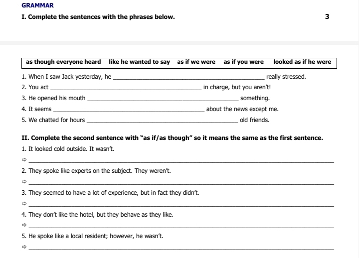 GRAMMAR 
I. Complete the sentences with the phrases below. 3 
as though everyone heard like he wanted to say as if we were as if you were looked as if he were 
1. When I saw Jack yesterday, he _really stressed. 
2. You act _in charge, but you aren't! 
3. He opened his mouth _something. 
4. It seems _about the news except me. 
5. We chatted for hours_ old friends. 
II. Complete the second sentence with “as if/as though” so it means the same as the first sentence. 
1. It looked cold outside. It wasn't. 
_ 
2. They spoke like experts on the subject. They weren’t. 
_ 
3. They seemed to have a lot of experience, but in fact they didn’t. 
_ 
4. They don't like the hotel, but they behave as they like 
_ 
5. He spoke like a local resident; however, he wasn’t. 
_