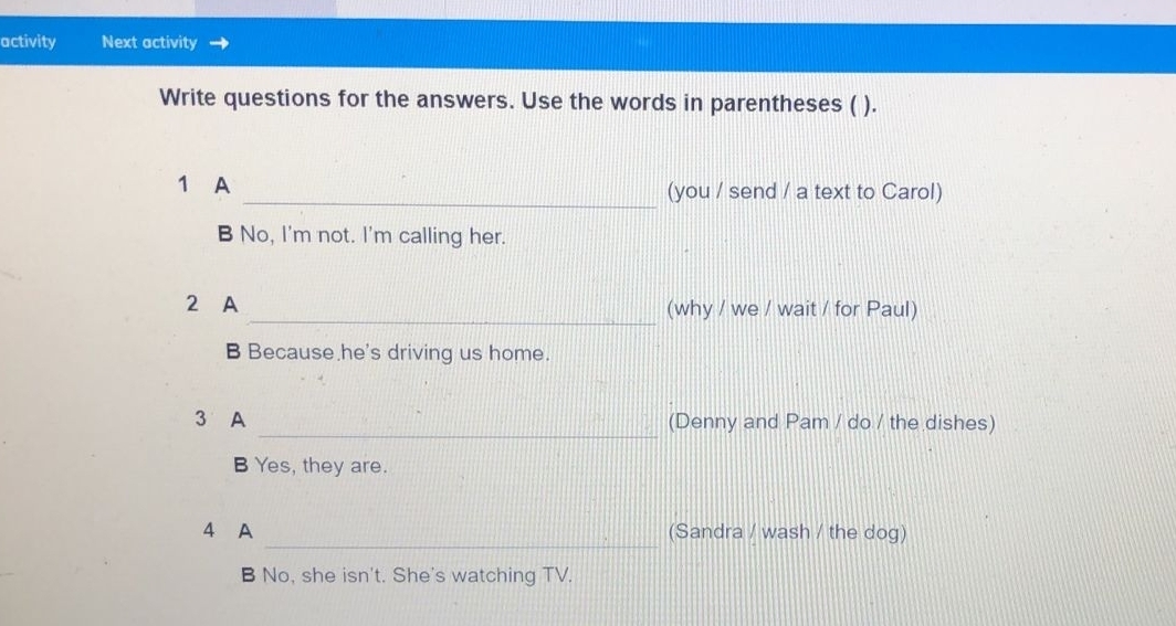 activity Next activity 
Write questions for the answers. Use the words in parentheses ( ). 
1 A _(you / send / a text to Carol) 
B No, I'm not. I'm calling her. 
2 A _(why / we / wait / for Paul) 
B Because he's driving us home. 
3 A _(Denny and Pam / do / the dishes) 
B Yes, they are. 
4 A _(Sandra / wash / the dog) 
B No, she isn't. She's watching TV.