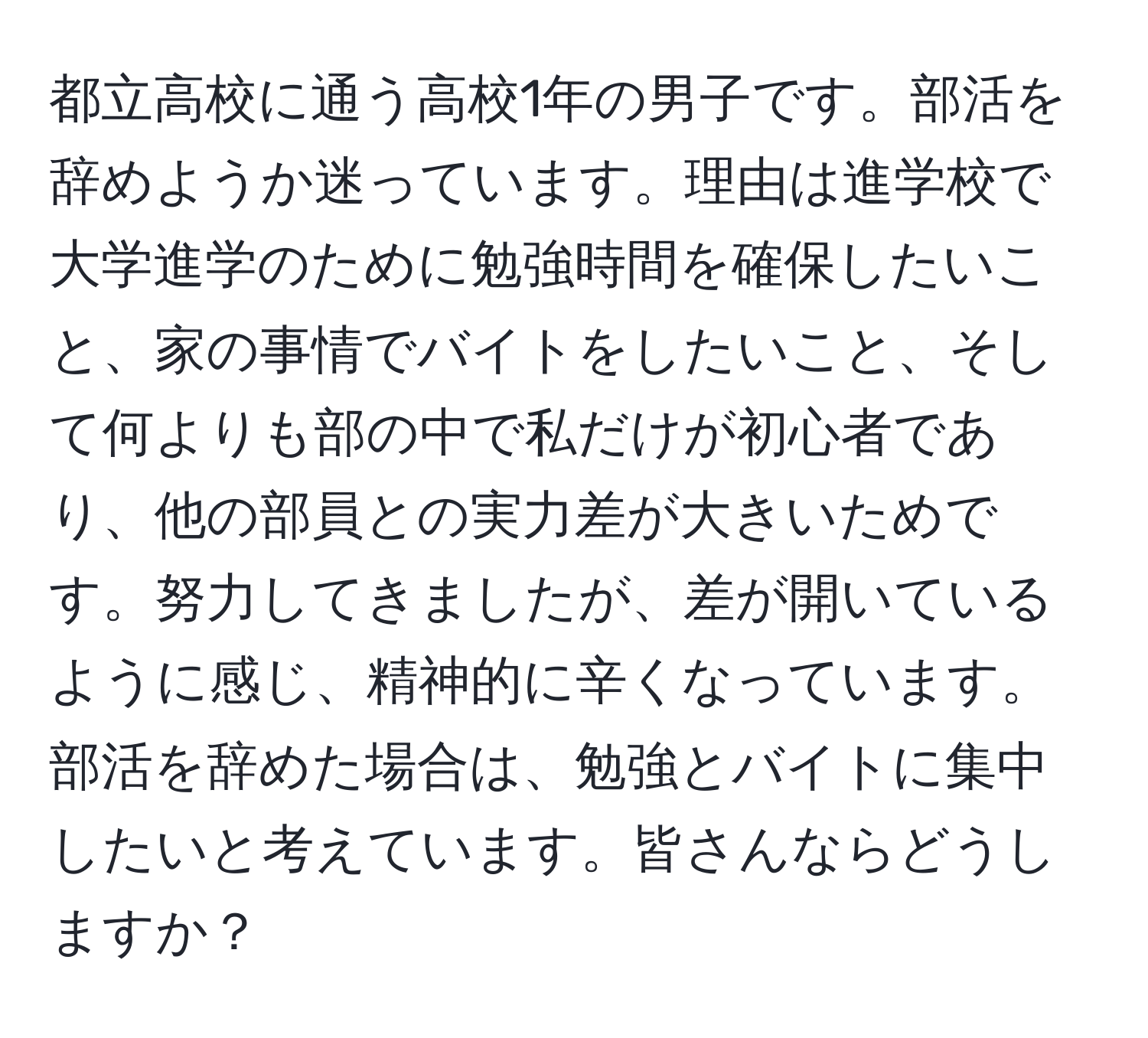 都立高校に通う高校1年の男子です。部活を辞めようか迷っています。理由は進学校で大学進学のために勉強時間を確保したいこと、家の事情でバイトをしたいこと、そして何よりも部の中で私だけが初心者であり、他の部員との実力差が大きいためです。努力してきましたが、差が開いているように感じ、精神的に辛くなっています。部活を辞めた場合は、勉強とバイトに集中したいと考えています。皆さんならどうしますか？