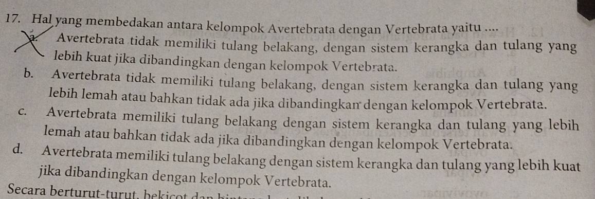 Hal yang membedakan antara kelompok Avertebrata dengan Vertebrata yaitu ....
Avertebrata tidak memiliki tulang belakang, dengan sistem kerangka dan tulang yang
lebih kuat jika dibandingkan dengan kelompok Vertebrata.
b. Avertebrata tidak memiliki tulang belakang, dengan sistem kerangka dan tulang yang
lebih lemah atau bahkan tidak ada jika dibandingkan dengan kelompok Vertebrata.
c. Avertebrata memiliki tulang belakang dengan sistem kerangka dan tulang yang lebih
lemah atau bahkan tidak ada jika dibandingkan dengan kelompok Vertebrata.
d. Avertebrata memiliki tulang belakang dengan sistem kerangka dan tulang yang lebih kuat
jika dibandingkan dengan kelompok Vertebrata.
Secara bertur t-tur t, be k a