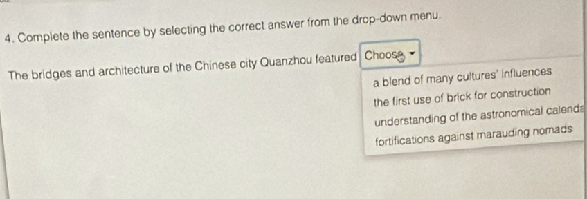 Complete the sentence by selecting the correct answer from the drop-down menu.
The bridges and architecture of the Chinese city Quanzhou featured Choose
a blend of many cultures' influences
the first use of brick for construction
understanding of the astronomical calend
fortifications against marauding nomads