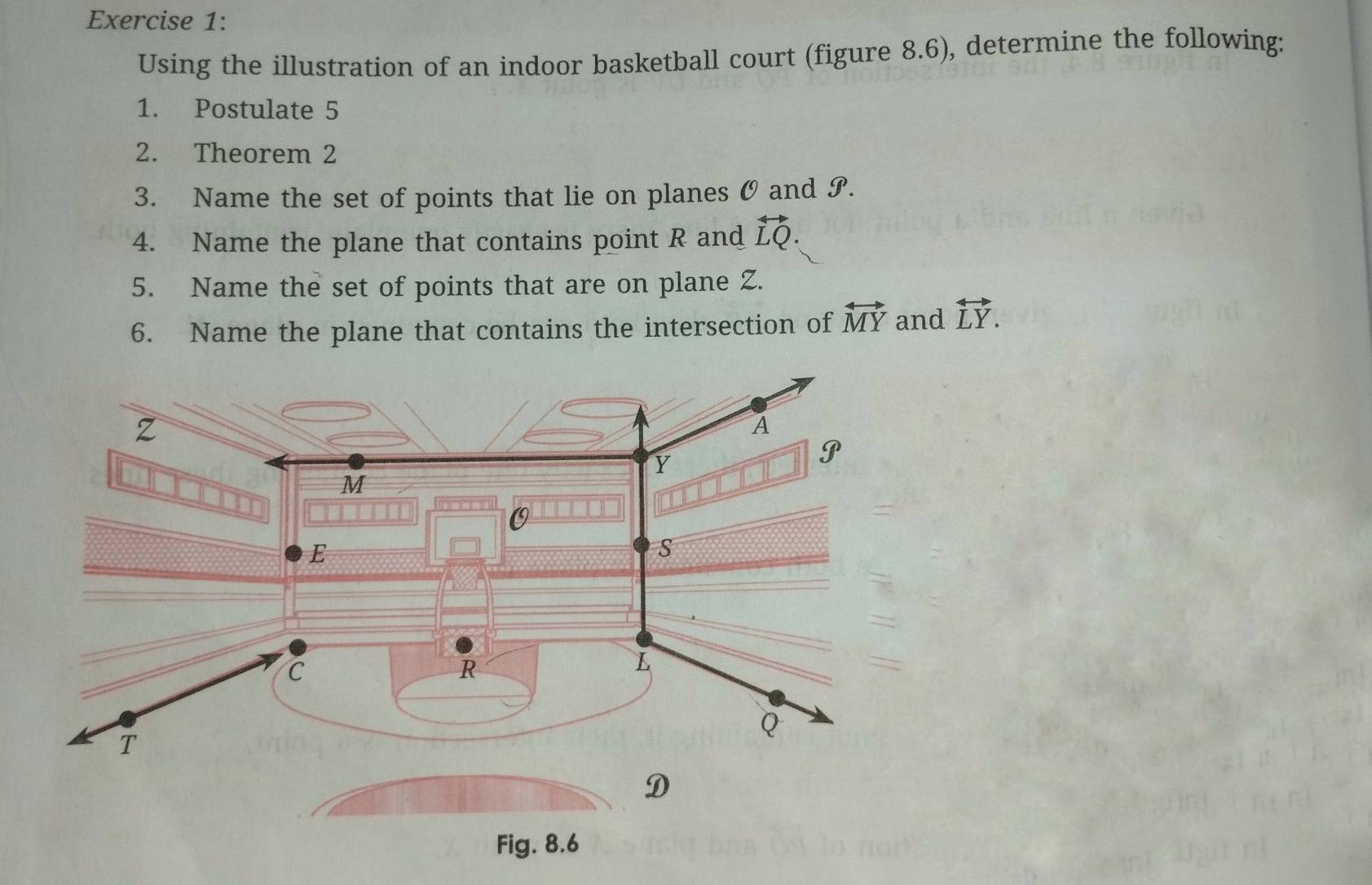 Using the illustration of an indoor basketball court (figure 8.6), determine the following: 
1. Postulate 5 
2. Theorem 2 
3. Name the set of points that lie on planes O and S. 
4. Name the plane that contains point R and vector LQ. 
5. Name the set of points that are on plane Z. 
6. Name the plane that contains the intersection of overleftrightarrow MY and overleftrightarrow LY. 
Fig. 8.6