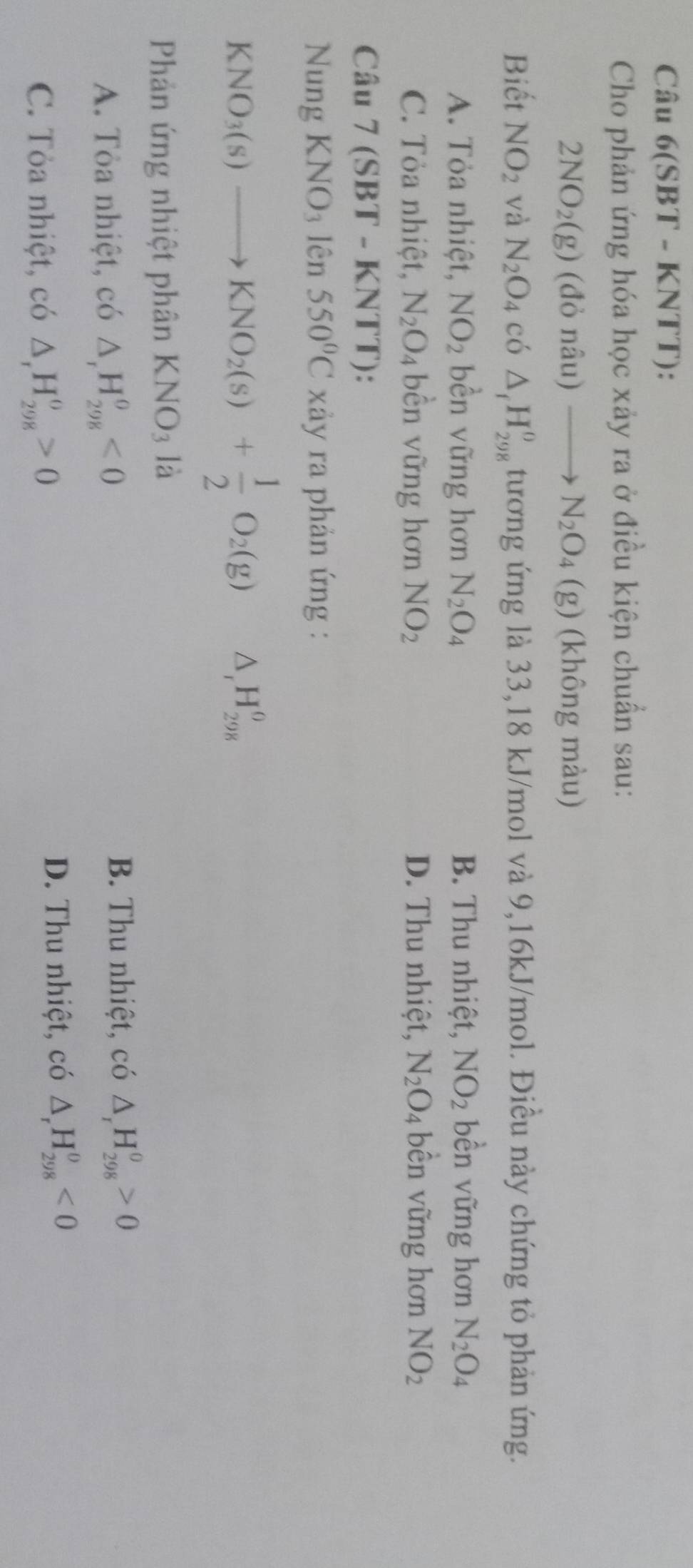 Câu 6(SBT - KNTT):
Cho phản ứng hóa học xảy ra ở điều kiện chuẩn sau:
2NO_2(g) (đỏ nâu) to N_2O_4(g) (không màu)
Biết NO_2 và N_2O_4 có △ _fH_(298)^0 tương ứng là 33,18 kJ/mol và 9,16kJ/mol. Điều này chứng tỏ phản ứng.
A. Tỏa nhiệt, NO_2 bền vững hơn N_2O_4 B. Thu nhiệt, NO_2 bền vững hơn N_2O_4
C. Tỏa nhiệt, N_2O_4 bền vững hơn NO_2 D. Thu nhiệt, N_2O_4 bền vững hơn NO_2
Câu 7(SBT-KNTT)
Nung KNO_3lhat en550°C xảy ra phản ứng :
KNO_3(s)to KNO_2(s)+ 1/2 O_2(g) △ _rH_(298)^(θ)
Phản ứng nhiệt phân KNO_3 là
A. Tòa nhiệt, có △ _rH_(298)^0<0</tex> B. Thu nhiệt, có △ _rH_(298)^0>0
C. Tỏa nhiệt, có △ _rH_(298)^o>0
D. Thu nhiệt, có △ _rH_(298)^0<0</tex>