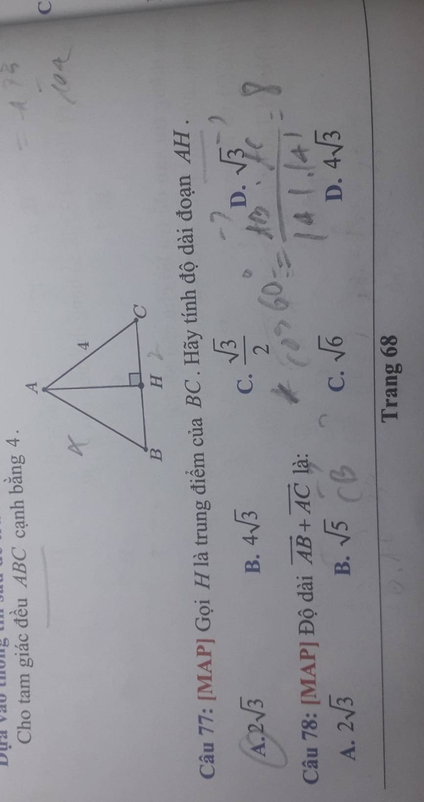 Dụa vào thôn
Cho tam giác đều ABC cạnh bằng 4.
C
Câu 77: [MAP] Gọi H là trung điểm của BC. Hãy tính độ dài đoạn AH.
A. 2sqrt(3) B. 4sqrt(3) C.  sqrt(3)/2  D. sqrt(3)
Câu 78: [MAP] Độ dài vector AB+vector AC là:
A. 2sqrt(3) B. sqrt(5)
C. sqrt(6) D. 4sqrt(3)
Trang 68